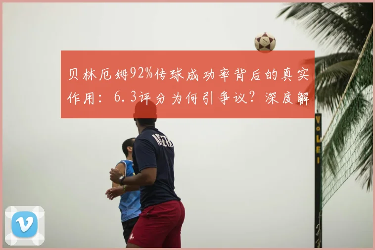 贝林厄姆92%传球成功率背后的真实作用：6.3评分为何引争议？深度解析其场上价值