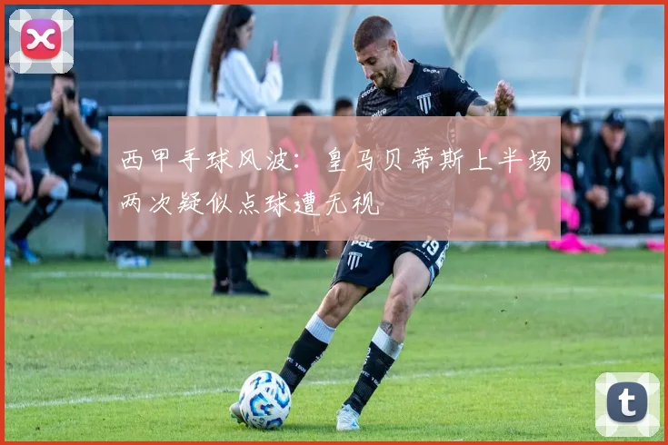 西甲手球风波：皇马贝蒂斯上半场两次疑似点球遭无视