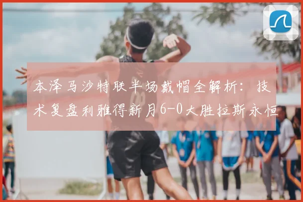 本泽马沙特联半场戴帽全解析：技术复盘利雅得新月6-0大胜拉斯永恒