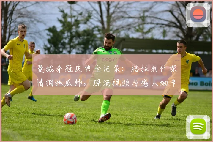 曼城夺冠庆典全记录：格拉利什深情拥抱瓜帅，现场视频与感人细节一览