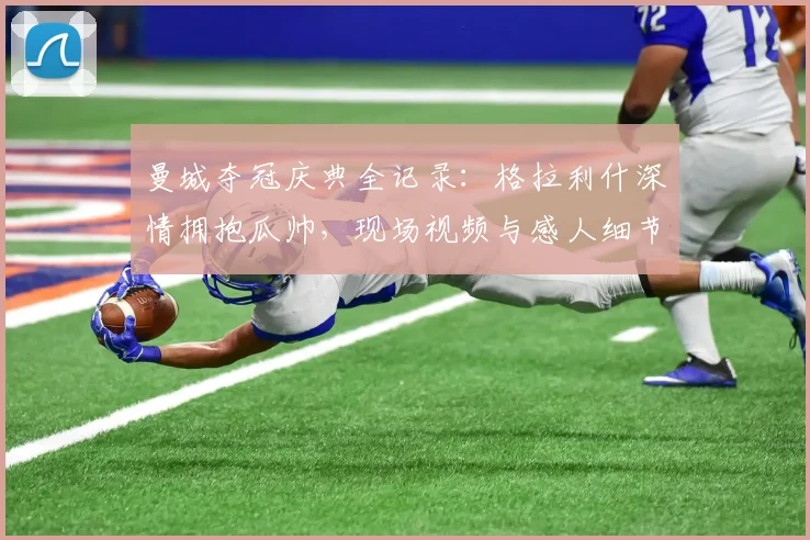 曼城夺冠庆典全记录：格拉利什深情拥抱瓜帅，现场视频与感人细节一览