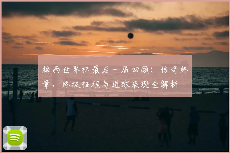 梅西世界杯最后一届回顾：传奇终章，终极征程与进球表现全解析